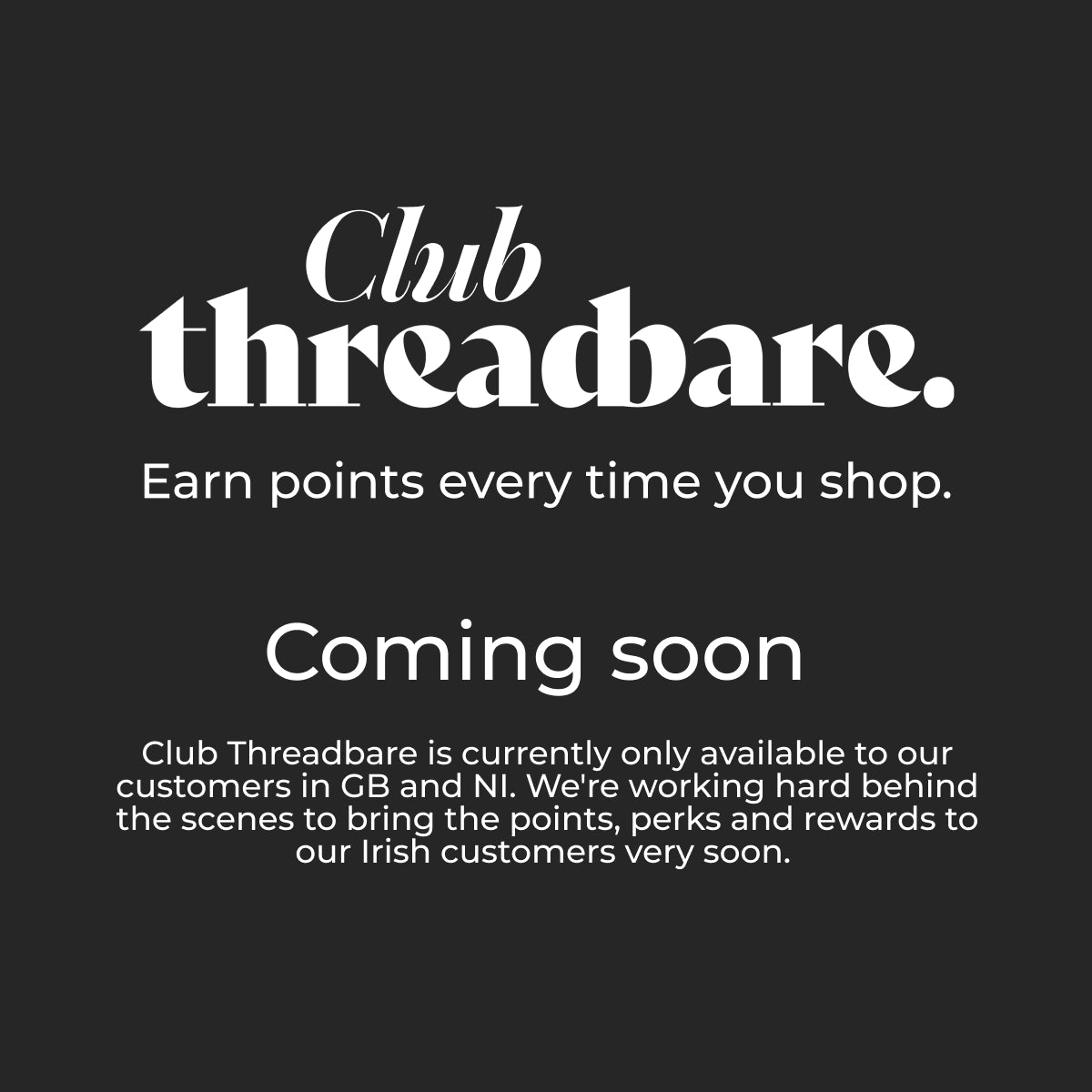 Club Threadbare Coming Soon. Club Threadbare is currently only available to our customers in GB and NI. We're working hard behind the scenes to bring the points, perks and rewards to our Irish customers very soon.