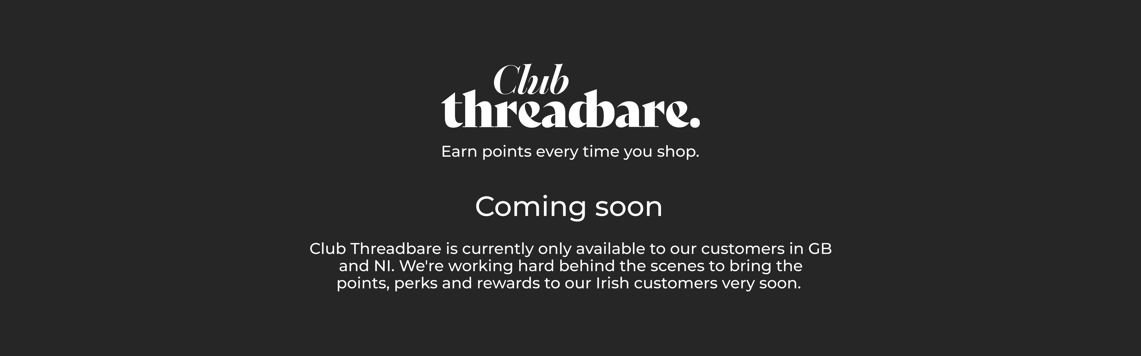 Club Threadbare Coming Soon. Club Threadbare is currently only available to our customers in GB and NI. We're working hard behind the scenes to bring the points, perks and rewards to our Irish customers very soon.